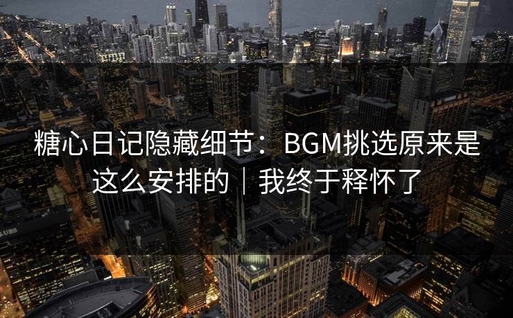糖心日记隐藏细节：BGM挑选原来是这么安排的｜我终于释怀了