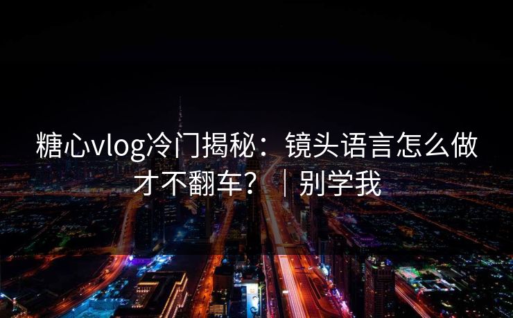 糖心vlog冷门揭秘：镜头语言怎么做才不翻车？｜别学我