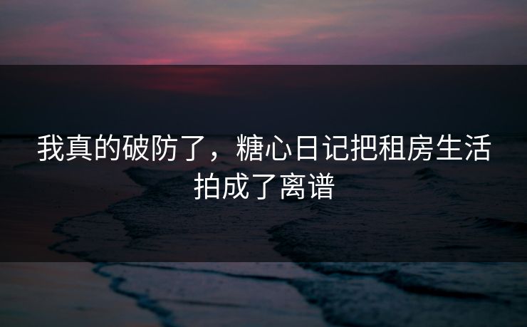 我真的破防了，糖心日记把租房生活拍成了离谱