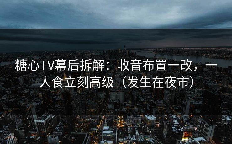 糖心TV幕后拆解：收音布置一改，一人食立刻高级（发生在夜市）