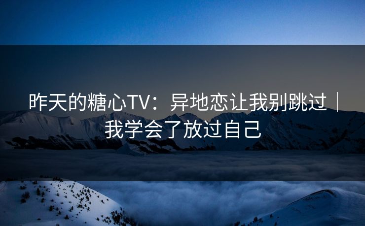 昨天的糖心TV：异地恋让我别跳过｜我学会了放过自己