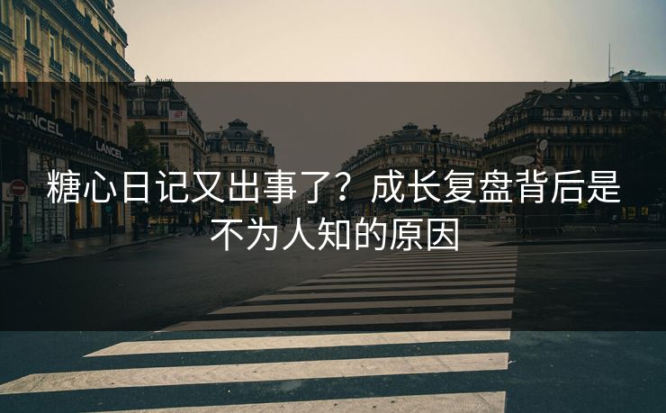 糖心日记又出事了？成长复盘背后是不为人知的原因