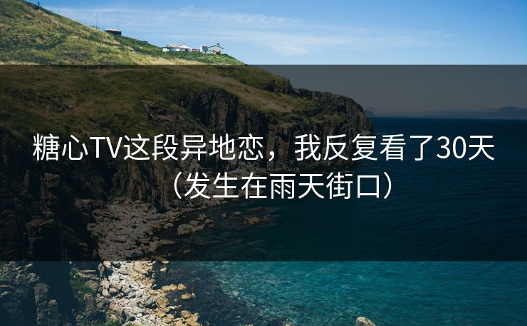 糖心TV这段异地恋，我反复看了30天（发生在雨天街口）