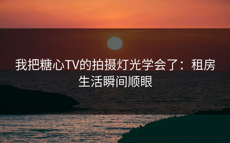 我把糖心TV的拍摄灯光学会了：租房生活瞬间顺眼