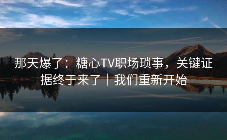那天爆了：糖心TV职场琐事，关键证据终于来了｜我们重新开始
