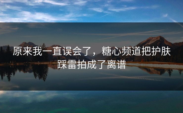 原来我一直误会了，糖心频道把护肤踩雷拍成了离谱