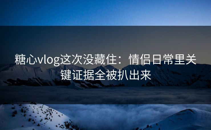 糖心vlog这次没藏住：情侣日常里关键证据全被扒出来