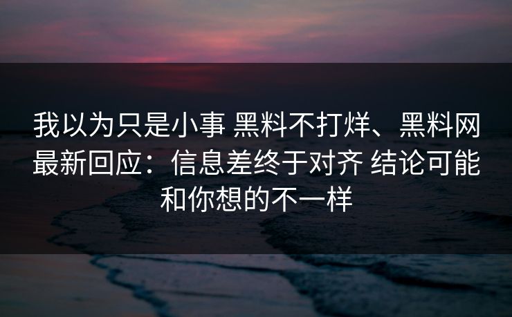 我以为只是小事 黑料不打烊、黑料网最新回应：信息差终于对齐 结论可能和你想的不一样