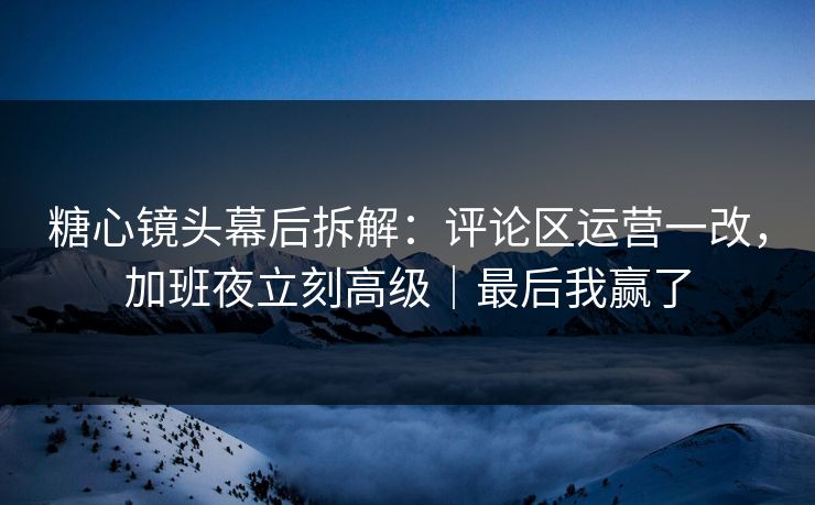 糖心镜头幕后拆解：评论区运营一改，加班夜立刻高级｜最后我赢了