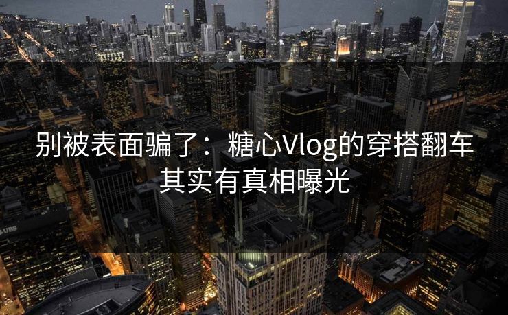 别被表面骗了：糖心Vlog的穿搭翻车其实有真相曝光