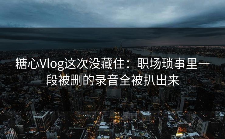 糖心Vlog这次没藏住：职场琐事里一段被删的录音全被扒出来