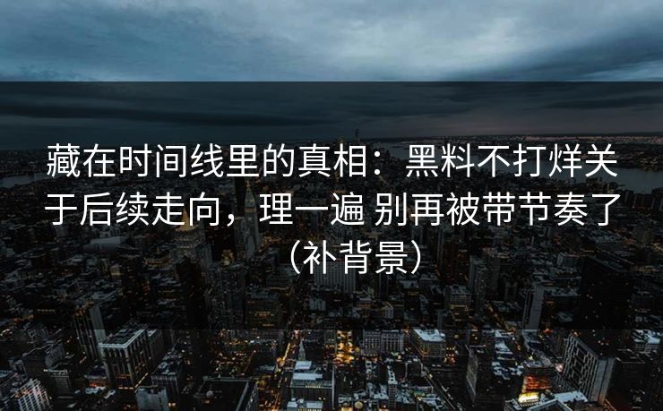 藏在时间线里的真相：黑料不打烊关于后续走向，理一遍 别再被带节奏了（补背景）