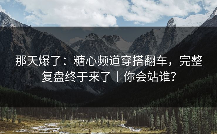 那天爆了：糖心频道穿搭翻车，完整复盘终于来了｜你会站谁？