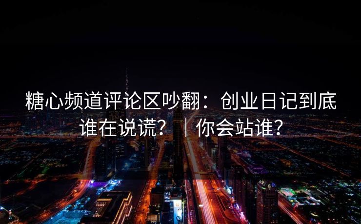糖心频道评论区吵翻：创业日记到底谁在说谎？｜你会站谁？