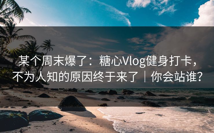 某个周末爆了：糖心Vlog健身打卡，不为人知的原因终于来了｜你会站谁？