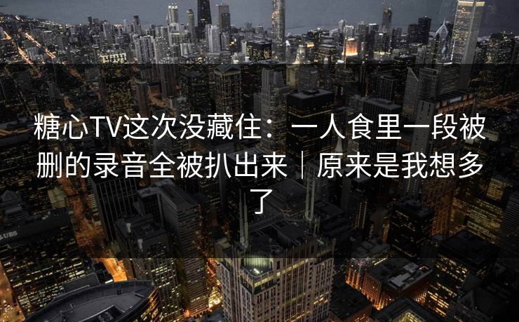 糖心TV这次没藏住：一人食里一段被删的录音全被扒出来｜原来是我想多了