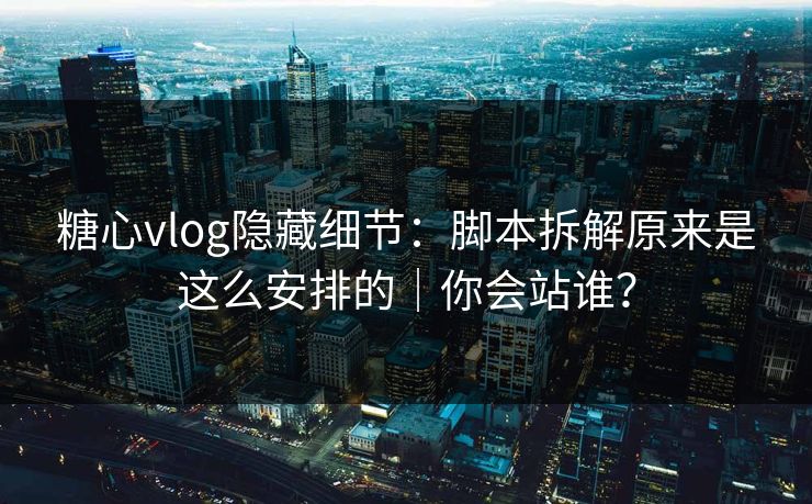 糖心vlog隐藏细节：脚本拆解原来是这么安排的｜你会站谁？
