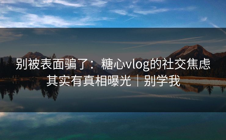 别被表面骗了：糖心vlog的社交焦虑其实有真相曝光｜别学我