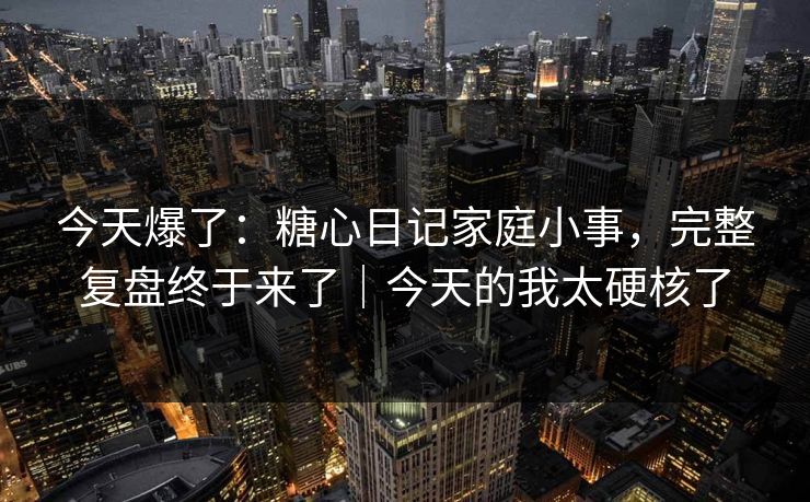今天爆了：糖心日记家庭小事，完整复盘终于来了｜今天的我太硬核了