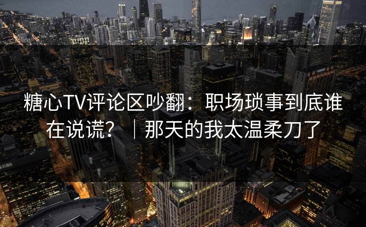 糖心TV评论区吵翻：职场琐事到底谁在说谎？｜那天的我太温柔刀了