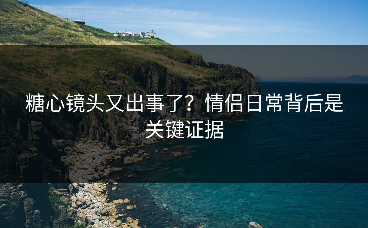 糖心镜头又出事了？情侣日常背后是关键证据