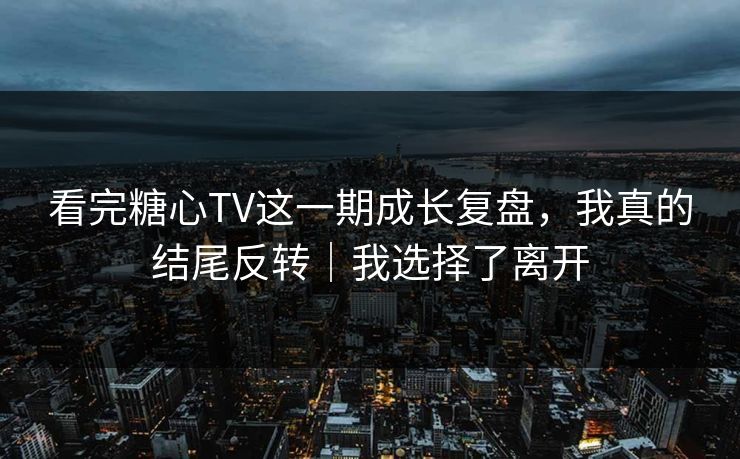 看完糖心TV这一期成长复盘，我真的结尾反转｜我选择了离开