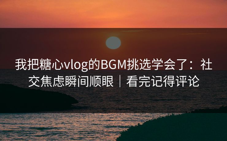 我把糖心vlog的BGM挑选学会了：社交焦虑瞬间顺眼｜看完记得评论