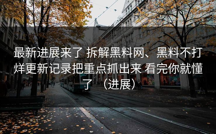 最新进展来了 拆解黑料网、黑料不打烊更新记录把重点抓出来 看完你就懂了 （进展）