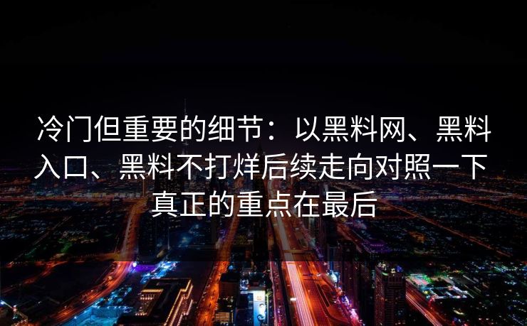 冷门但重要的细节：以黑料网、黑料入口、黑料不打烊后续走向对照一下 真正的重点在最后