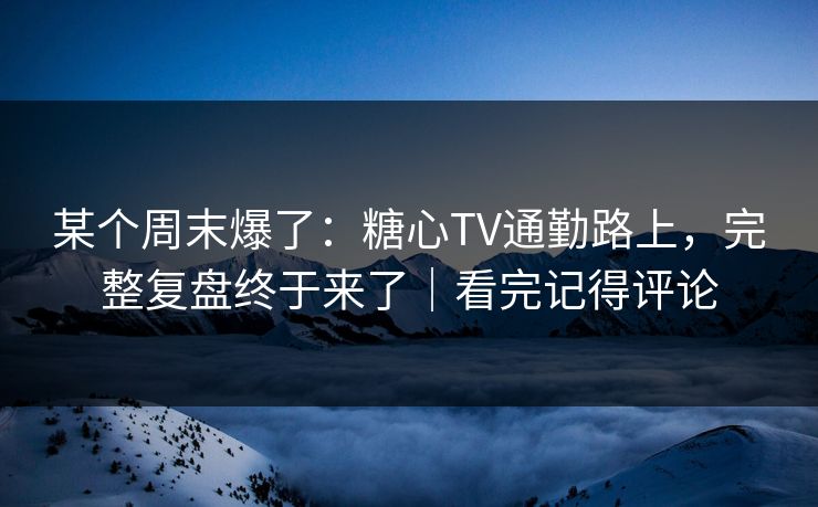某个周末爆了：糖心TV通勤路上，完整复盘终于来了｜看完记得评论