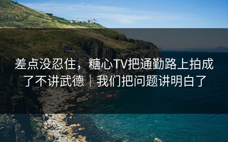 差点没忍住，糖心TV把通勤路上拍成了不讲武德｜我们把问题讲明白了
