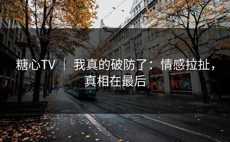 糖心TV ｜ 我真的破防了：情感拉扯，真相在最后