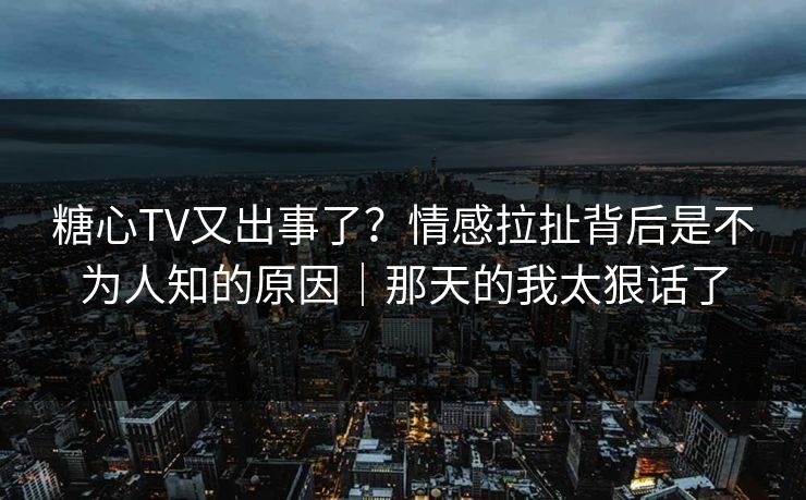 糖心TV又出事了？情感拉扯背后是不为人知的原因｜那天的我太狠话了