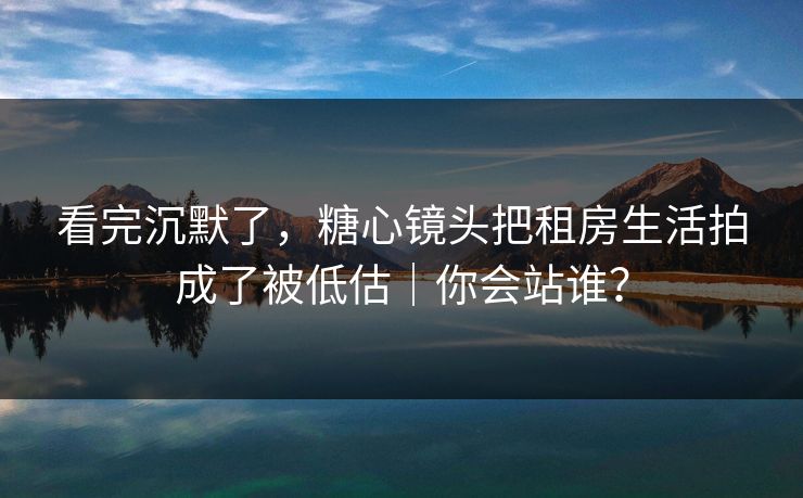 看完沉默了，糖心镜头把租房生活拍成了被低估｜你会站谁？
