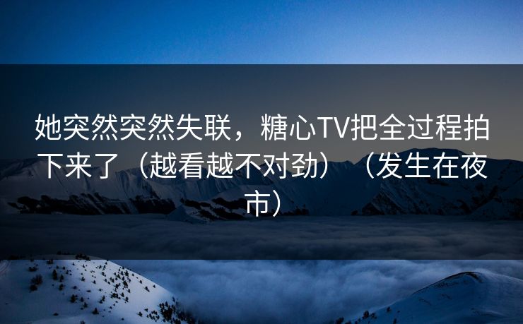 她突然突然失联，糖心TV把全过程拍下来了（越看越不对劲）（发生在夜市）