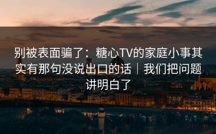 别被表面骗了：糖心TV的家庭小事其实有那句没说出口的话｜我们把问题讲明白了
