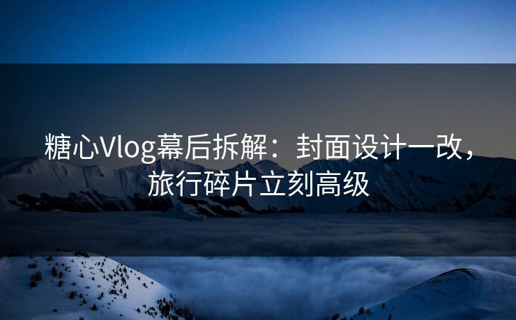 糖心Vlog幕后拆解：封面设计一改，旅行碎片立刻高级