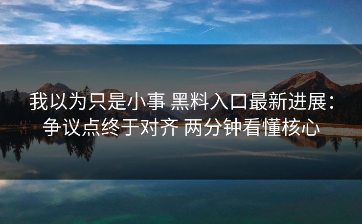 我以为只是小事 黑料入口最新进展：争议点终于对齐 两分钟看懂核心