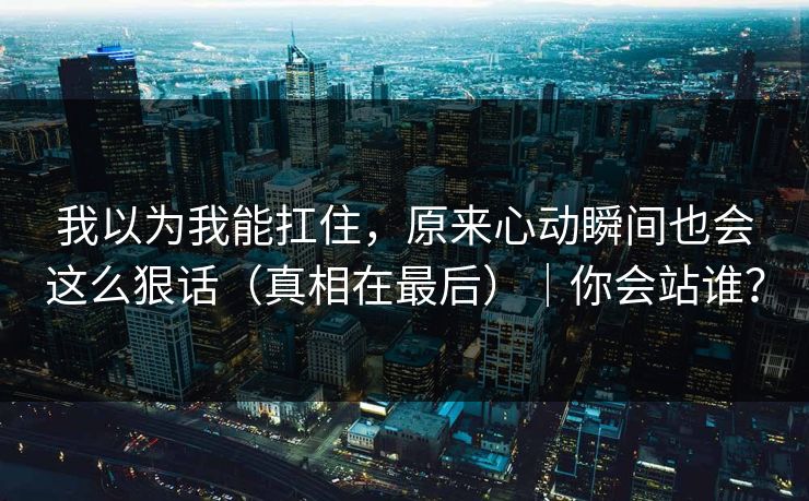 我以为我能扛住，原来心动瞬间也会这么狠话（真相在最后）｜你会站谁？