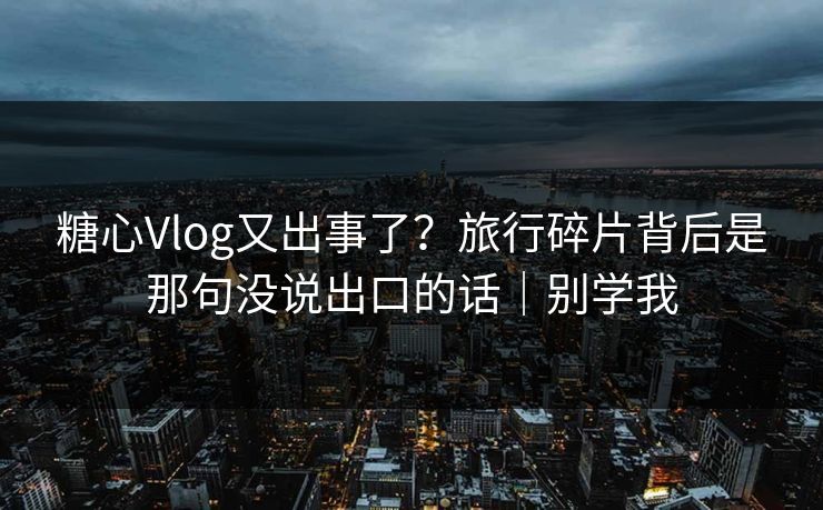 糖心Vlog又出事了？旅行碎片背后是那句没说出口的话｜别学我