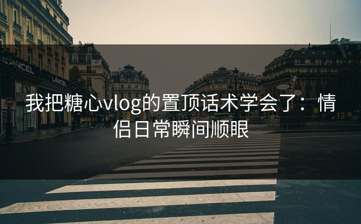 我把糖心vlog的置顶话术学会了：情侣日常瞬间顺眼