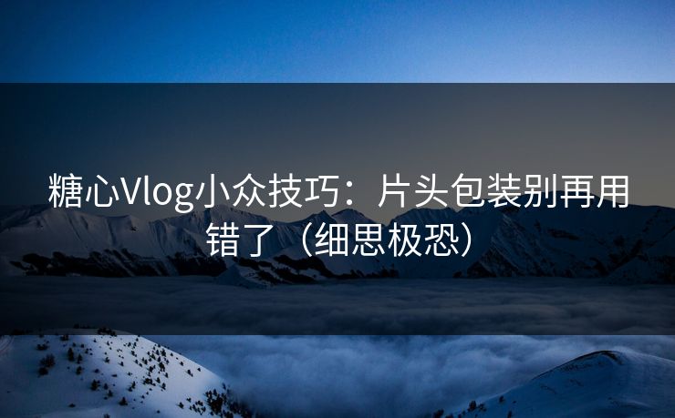 糖心Vlog小众技巧：片头包装别再用错了（细思极恐）