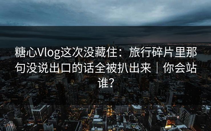 糖心Vlog这次没藏住：旅行碎片里那句没说出口的话全被扒出来｜你会站谁？