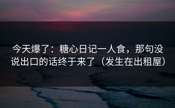 今天爆了:糖心日记一人食,那句没说出口的话终于来了(发生在出租屋) 今天爆了:糖心日记一人食,那句没说出口的话终于来了(发生在出租屋)