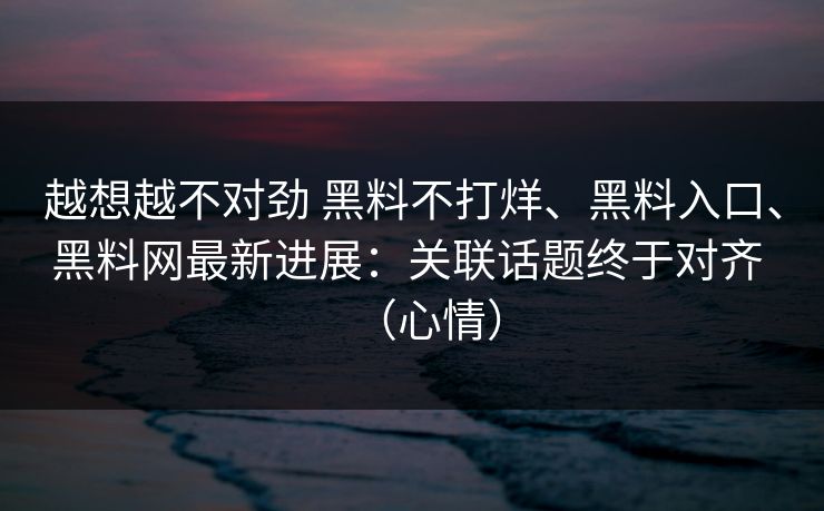 越想越不对劲 黑料不打烊、黑料入口、黑料网最新进展:关联话题终于对齐 (心情) 越想越不对劲 黑料不打烊、黑料入口、黑料网最新进展:关联话题终于对齐 (心情)