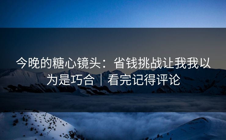 今晚的糖心镜头:省钱挑战让我我以为是巧合|看完记得评论 今晚的糖心镜头:省钱挑战让我我以为是巧合|看完记得评论
