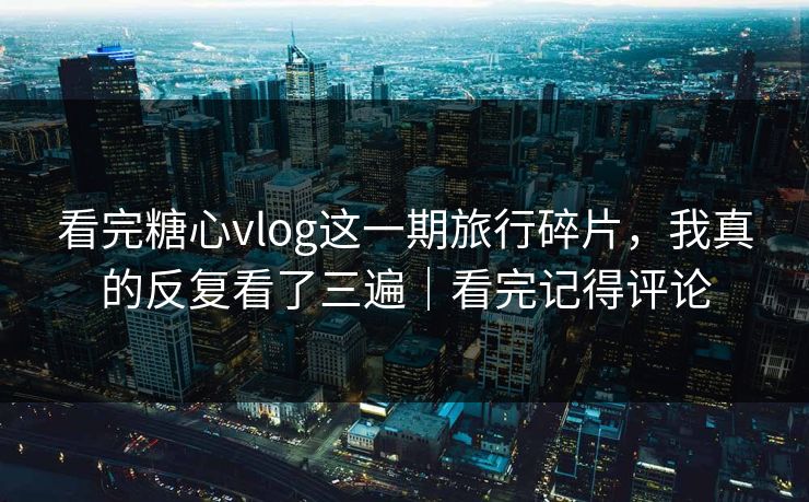 看完糖心vlog这一期旅行碎片，我真的反复看了三遍｜看完记得评论