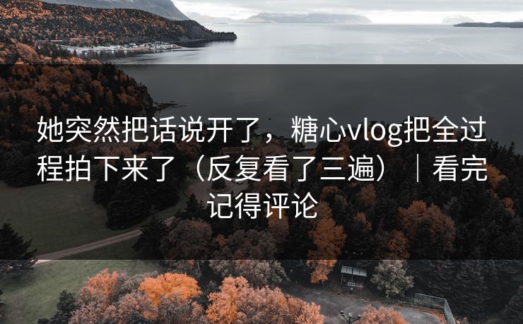 她突然把话说开了,糖心vlog把全过程拍下来了(反复看了三遍)|看完记得评论 她突然把话说开了,糖心vlog把全过程拍下来了(反复看了三遍)|看完记得评论