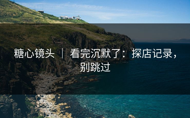 糖心镜头 | 看完沉默了:探店记录,别跳过 糖心镜头 | 看完沉默了:探店记录,别跳过
