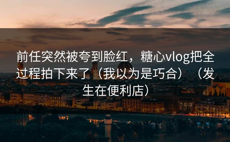 前任突然被夸到脸红,糖心vlog把全过程拍下来了(我以为是巧合)(发生在便利店) 前任突然被夸到脸红,糖心vlog把全过程拍下来了(我以为是巧合)(发生在便利店)
